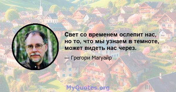 Свет со временем ослепит нас, но то, что мы узнаем в темноте, может видеть нас через.