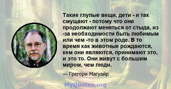 Такие глупые вещи, дети - и так смущают - потому что они продолжают меняться от стыда, из -за необходимости быть любимым или чем -то в этом роде. В то время как животные рождаются, кем они являются, принимают это, и это 