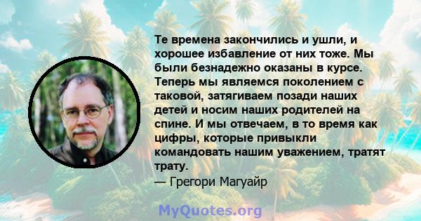 Те времена закончились и ушли, и хорошее избавление от них тоже. Мы были безнадежно оказаны в курсе. Теперь мы являемся поколением с таковой, затягиваем позади наших детей и носим наших родителей на спине. И мы