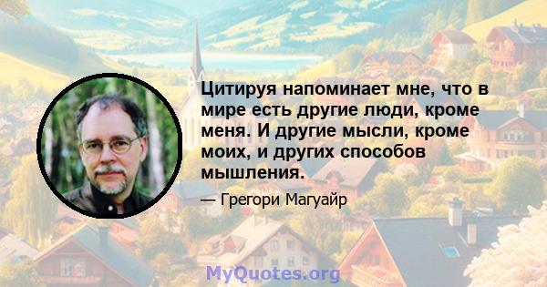 Цитируя напоминает мне, что в мире есть другие люди, кроме меня. И другие мысли, кроме моих, и других способов мышления.