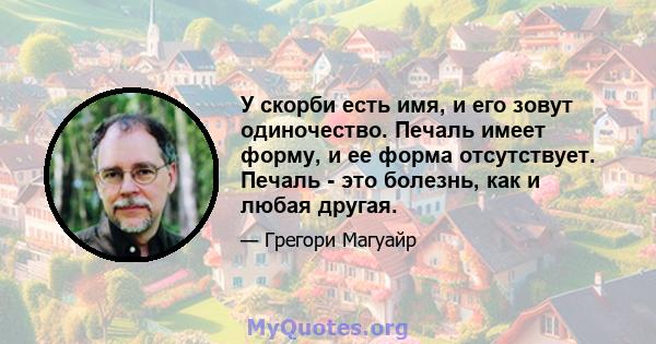 У скорби есть имя, и его зовут одиночество. Печаль имеет форму, и ее форма отсутствует. Печаль - это болезнь, как и любая другая.