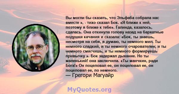 Вы могли бы сказать, что Эльфаба собрала нас вместе », - тихо сказал Бок. «Я ближе к ней, поэтому я ближе к тебе». Галинда, казалось, сдалась. Она откинула голову назад на бархатные подушки качания и сказала: «Бок, ты