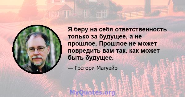 Я беру на себя ответственность только за будущее, а не прошлое. Прошлое не может повредить вам так, как может быть будущее.