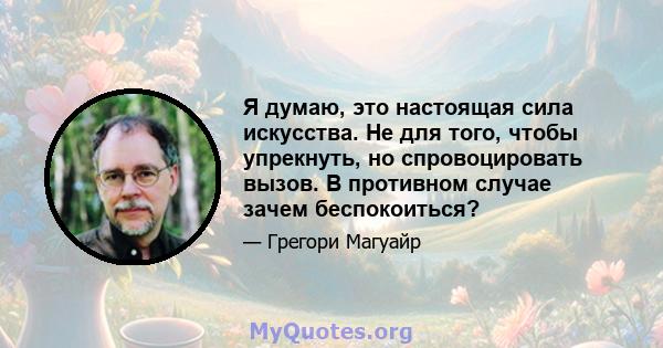 Я думаю, это настоящая сила искусства. Не для того, чтобы упрекнуть, но спровоцировать вызов. В противном случае зачем беспокоиться?