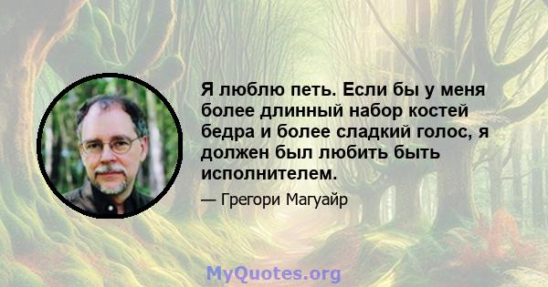 Я люблю петь. Если бы у меня более длинный набор костей бедра и более сладкий голос, я должен был любить быть исполнителем.