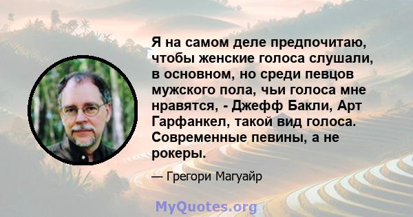 Я на самом деле предпочитаю, чтобы женские голоса слушали, в основном, но среди певцов мужского пола, чьи голоса мне нравятся, - Джефф Бакли, Арт Гарфанкел, такой вид голоса. Современные певины, а не рокеры.