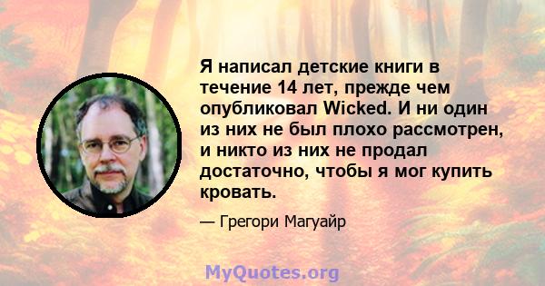 Я написал детские книги в течение 14 лет, прежде чем опубликовал Wicked. И ни один из них не был плохо рассмотрен, и никто из них не продал достаточно, чтобы я мог купить кровать.