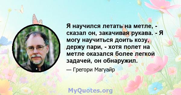 Я научился летать на метле, - сказал он, закачивая рукава. - Я могу научиться доить козу, держу пари, - хотя полет на метле оказался более легкой задачей, он обнаружил.