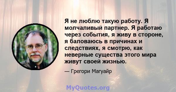 Я не люблю такую ​​работу. Я молчаливый партнер. Я работаю через события, я живу в стороне, я баловаюсь в причинах и следствиях, я смотрю, как неверные существа этого мира живут своей жизнью.