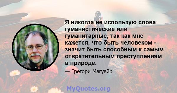 Я никогда не использую слова гуманистические или гуманитарные, так как мне кажется, что быть человеком - значит быть способным к самым отвратительным преступлениям в природе.