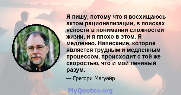 Я пишу, потому что я восхищаюсь актом рационализации, в поисках ясности в понимании сложностей жизни, и я плохо в этом. Я медленно. Написание, которое является трудным и медленным процессом, происходит с той же