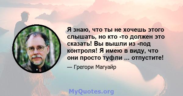 Я знаю, что ты не хочешь этого слышать, но кто -то должен это сказать! Вы вышли из -под контроля! Я имею в виду, что они просто туфли ... отпустите!