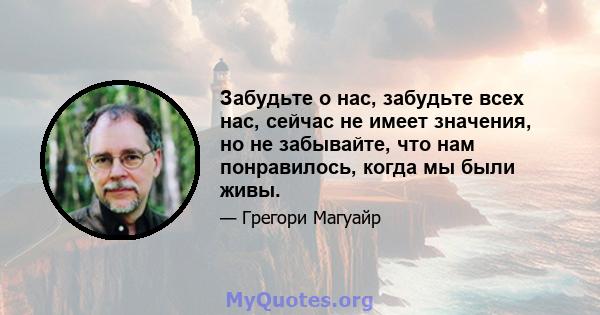 Забудьте о нас, забудьте всех нас, сейчас не имеет значения, но не забывайте, что нам понравилось, когда мы были живы.