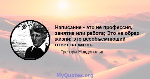 Написание - это не профессия, занятие или работа; Это не образ жизни: это всеобъемлющий ответ на жизнь.