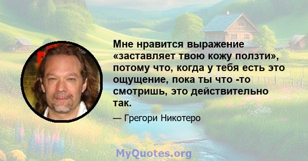 Мне нравится выражение «заставляет твою кожу ползти», потому что, когда у тебя есть это ощущение, пока ты что -то смотришь, это действительно так.