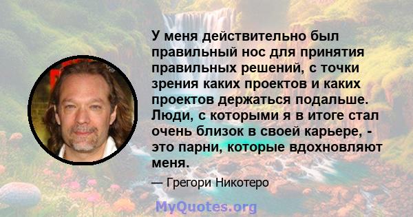 У меня действительно был правильный нос для принятия правильных решений, с точки зрения каких проектов и каких проектов держаться подальше. Люди, с которыми я в итоге стал очень близок в своей карьере, - это парни,