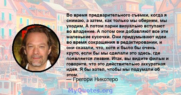 Во время предварительного съемки, когда я снимаю, а затем, как только мы обернем, мы уходим. А потом парни визуально вступают во владение. А потом они добавляют все эти маленькие кусочки. Они придумывают идеи во время