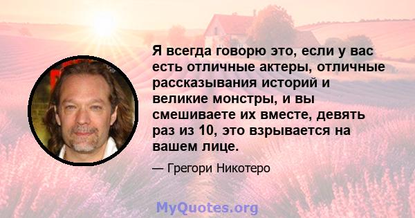 Я всегда говорю это, если у вас есть отличные актеры, отличные рассказывания историй и великие монстры, и вы смешиваете их вместе, девять раз из 10, это взрывается на вашем лице.