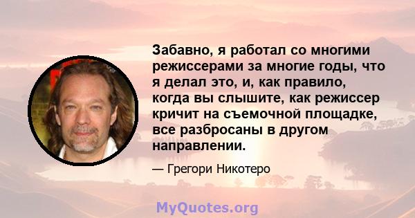 Забавно, я работал со многими режиссерами за многие годы, что я делал это, и, как правило, когда вы слышите, как режиссер кричит на съемочной площадке, все разбросаны в другом направлении.