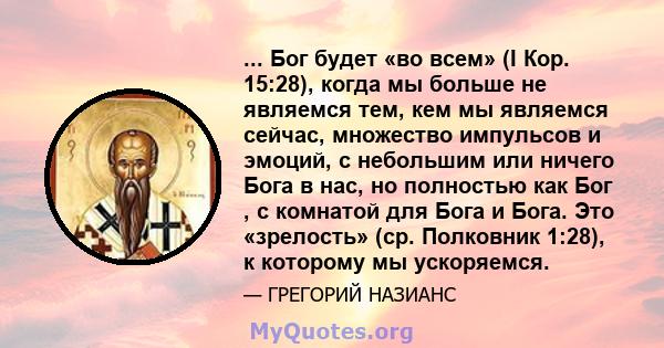 ... Бог будет «во всем» (I Кор. 15:28), когда мы больше не являемся тем, кем мы являемся сейчас, множество импульсов и эмоций, с небольшим или ничего Бога в нас, но полностью как Бог , с комнатой для Бога и Бога. Это