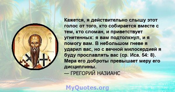 Кажется, я действительно слышу этот голос от того, кто собирается вместе с тем, кто сломан, и приветствует угнетенных: я вам подтолкнул, и я помогу вам. В небольшом гневе я ударил вас, но с вечной милосердией я буду