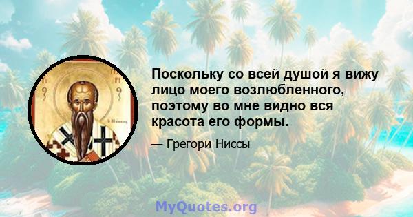 Поскольку со всей душой я вижу лицо моего возлюбленного, поэтому во мне видно вся красота его формы.