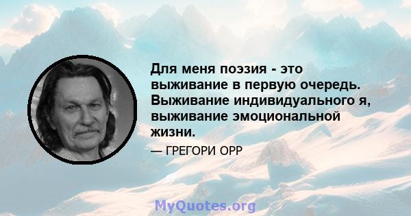 Для меня поэзия - это выживание в первую очередь. Выживание индивидуального я, выживание эмоциональной жизни.