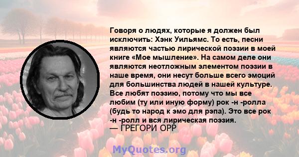 Говоря о людях, которые я должен был исключить: Хэнк Уильямс. То есть, песни являются частью лирической поэзии в моей книге «Мое мышление». На самом деле они являются неотложным элементом поэзии в наше время, они несут