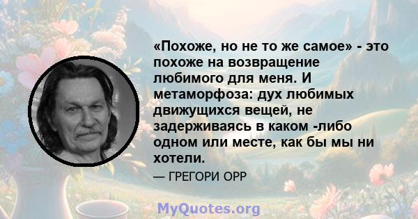 «Похоже, но не то же самое» - это похоже на возвращение любимого для меня. И метаморфоза: дух любимых движущихся вещей, не задерживаясь в каком -либо одном или месте, как бы мы ни хотели.