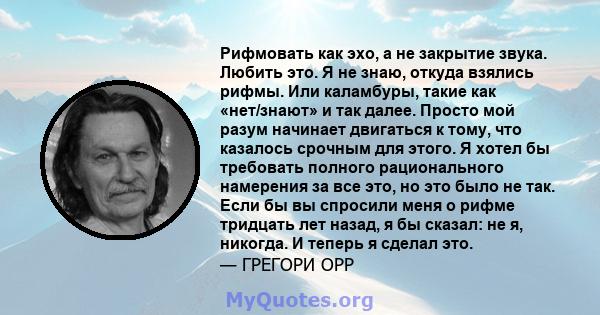 Рифмовать как эхо, а не закрытие звука. Любить это. Я не знаю, откуда взялись рифмы. Или каламбуры, такие как «нет/знают» и так далее. Просто мой разум начинает двигаться к тому, что казалось срочным для этого. Я хотел