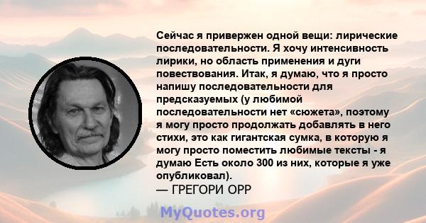 Сейчас я привержен одной вещи: лирические последовательности. Я хочу интенсивность лирики, но область применения и дуги повествования. Итак, я думаю, что я просто напишу последовательности для предсказуемых (у любимой