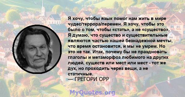 Я хочу, чтобы язык помог нам жить в мире чудес/террора/перемен. Я хочу, чтобы это было о том, чтобы «стать», а не «существо». Я думаю, что существо и существительные являются частью нашей безнадежной мечты, что время