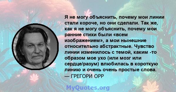 Я не могу объяснить, почему мои линии стали короче, но они сделали. Так же, как я не могу объяснить, почему мои ранние стихи были «всем изображением», а мои нынешние относительно абстрактные. Чувство линии изменилось с