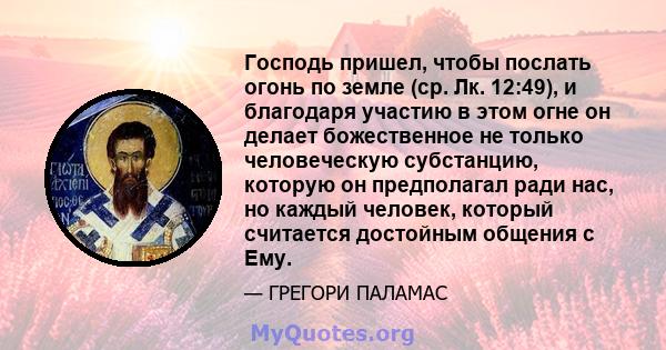 Господь пришел, чтобы послать огонь по земле (ср. Лк. 12:49), и благодаря участию в этом огне он делает божественное не только человеческую субстанцию, которую он предполагал ради нас, но каждый человек, который