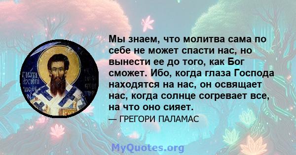 Мы знаем, что молитва сама по себе не может спасти нас, но вынести ее до того, как Бог сможет. Ибо, когда глаза Господа находятся на нас, он освящает нас, когда солнце согревает все, на что оно сияет.