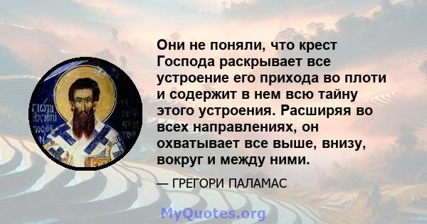 Они не поняли, что крест Господа раскрывает все устроение его прихода во плоти и содержит в нем всю тайну этого устроения. Расширяя во всех направлениях, он охватывает все выше, внизу, вокруг и между ними.