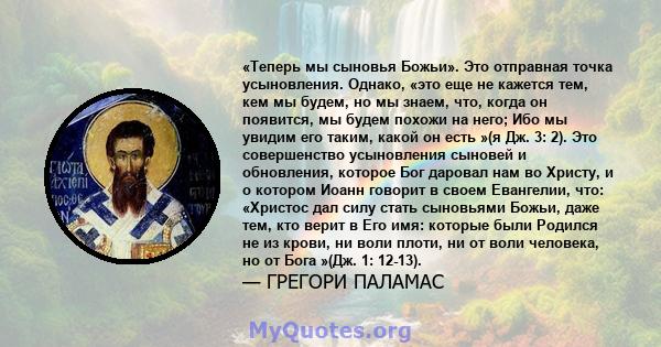 «Теперь мы сыновья Божьи». Это отправная точка усыновления. Однако, «это еще не кажется тем, кем мы будем, но мы знаем, что, когда он появится, мы будем похожи на него; Ибо мы увидим его таким, какой он есть »(я Дж. 3: