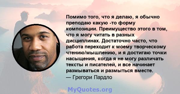 Помимо того, что я делаю, я обычно преподаю какую -то форму композиции. Преимущество этого в том, что я могу читать в разных дисциплинах. Достаточно часто, что работа переходит к моему творческому чтению/мышлению, и я