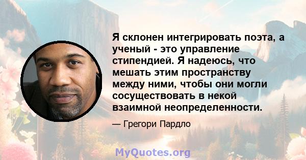 Я склонен интегрировать поэта, а ученый - это управление стипендией. Я надеюсь, что мешать этим пространству между ними, чтобы они могли сосуществовать в некой взаимной неопределенности.