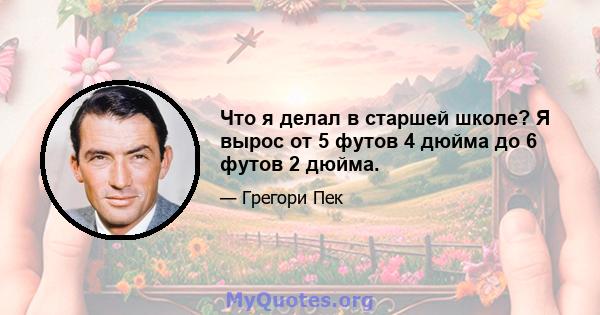 Что я делал в старшей школе? Я вырос от 5 футов 4 дюйма до 6 футов 2 дюйма.