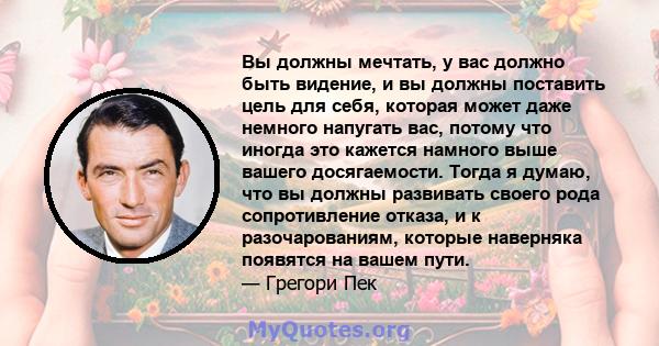 Вы должны мечтать, у вас должно быть видение, и вы должны поставить цель для себя, которая может даже немного напугать вас, потому что иногда это кажется намного выше вашего досягаемости. Тогда я думаю, что вы должны