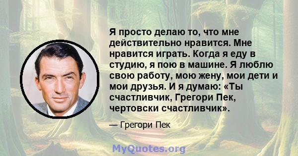 Я просто делаю то, что мне действительно нравится. Мне нравится играть. Когда я еду в студию, я пою в машине. Я люблю свою работу, мою жену, мои дети и мои друзья. И я думаю: «Ты счастливчик, Грегори Пек, чертовски