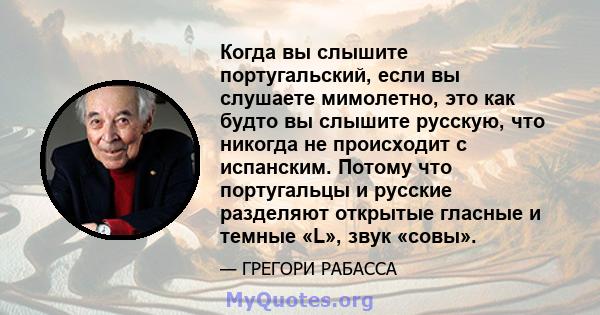 Когда вы слышите португальский, если вы слушаете мимолетно, это как будто вы слышите русскую, что никогда не происходит с испанским. Потому что португальцы и русские разделяют открытые гласные и темные «L», звук «совы».