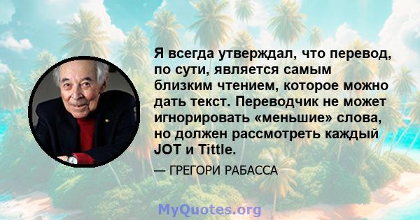 Я всегда утверждал, что перевод, по сути, является самым близким чтением, которое можно дать текст. Переводчик не может игнорировать «меньшие» слова, но должен рассмотреть каждый JOT и Tittle.