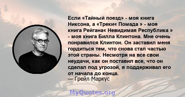 Если «Тайный поезд» - моя книга Никсона, а «Треки« Помада » - моя книга Рейгана« Невидимая Республика » - моя книга Билла Клинтона. Мне очень понравился Клинтон. Он заставил меня гордиться тем, что снова стал частью