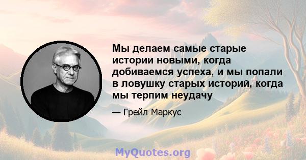 Мы делаем самые старые истории новыми, когда добиваемся успеха, и мы попали в ловушку старых историй, когда мы терпим неудачу