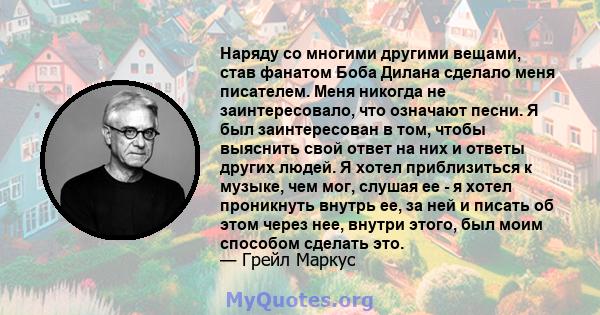 Наряду со многими другими вещами, став фанатом Боба Дилана сделало меня писателем. Меня никогда не заинтересовало, что означают песни. Я был заинтересован в том, чтобы выяснить свой ответ на них и ответы других людей. Я 