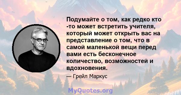 Подумайте о том, как редко кто -то может встретить учителя, который может открыть вас на представление о том, что в самой маленькой вещи перед вами есть бесконечное количество, возможностей и вдохновения.