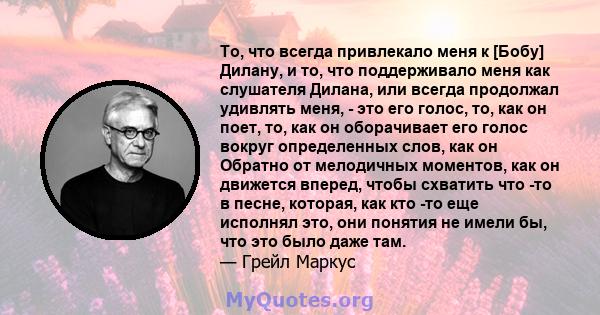 То, что всегда привлекало меня к [Бобу] Дилану, и то, что поддерживало меня как слушателя Дилана, или всегда продолжал удивлять меня, - это его голос, то, как он поет, то, как он оборачивает его голос вокруг