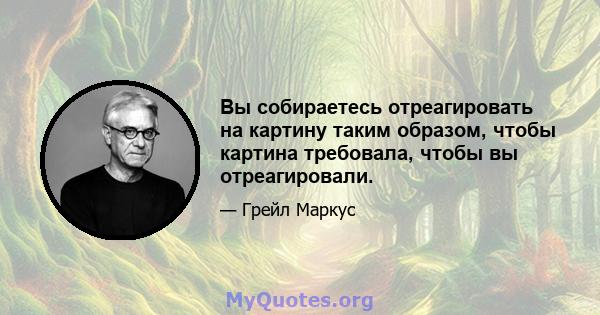 Вы собираетесь отреагировать на картину таким образом, чтобы картина требовала, чтобы вы отреагировали.